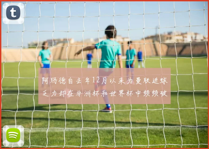 阿玛德自去年12月以来为曼联进球乏力却在非洲杯和世界杯中频频破门