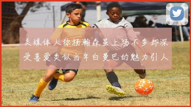 美媒体人称杨瀚森虽上场不多却深受喜爱类似当年白曼巴的魅力引人瞩目