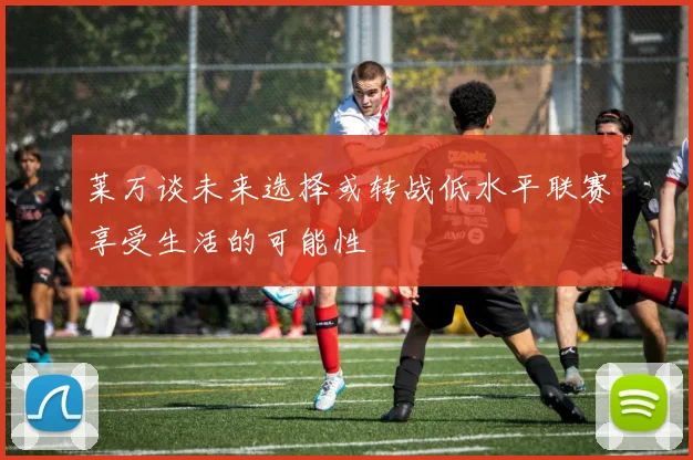 莱万谈未来选择或转战低水平联赛享受生活的可能性