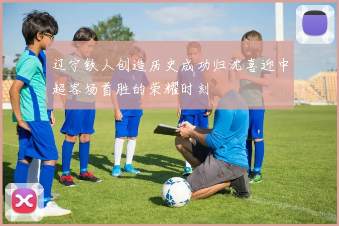 辽宁铁人创造历史成功归沈喜迎中超客场首胜的荣耀时刻