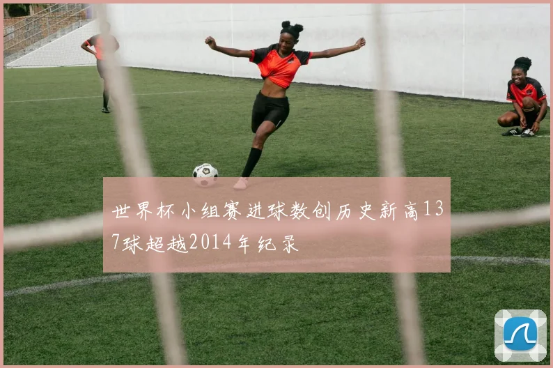 世界杯小组赛进球数创历史新高137球超越2014年纪录