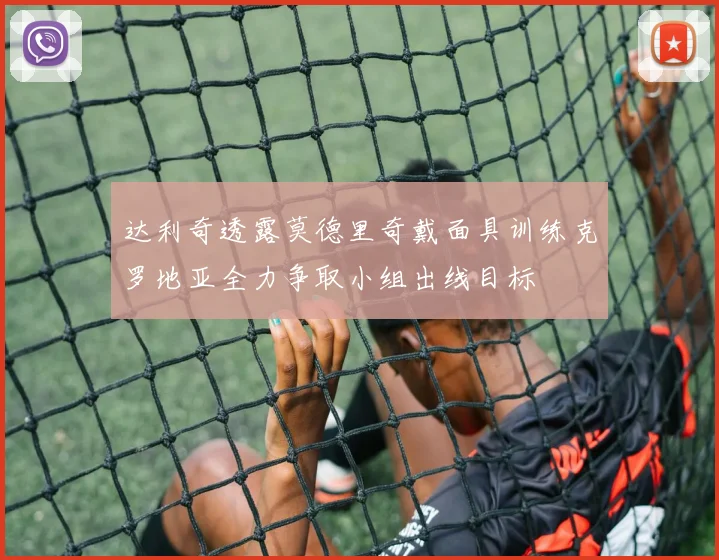 达利奇透露莫德里奇戴面具训练克罗地亚全力争取小组出线目标