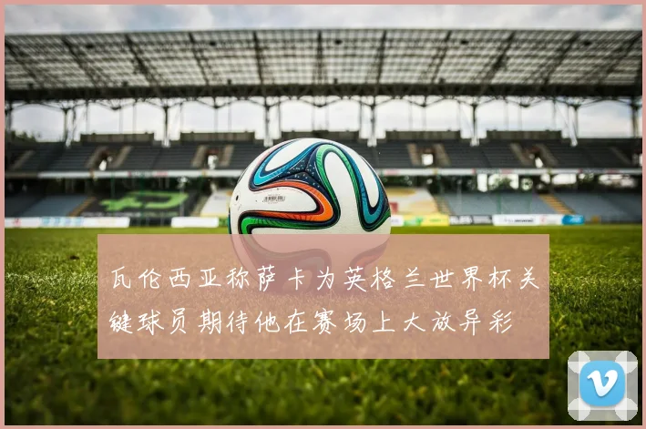 瓦伦西亚称萨卡为英格兰世界杯关键球员期待他在赛场上大放异彩
