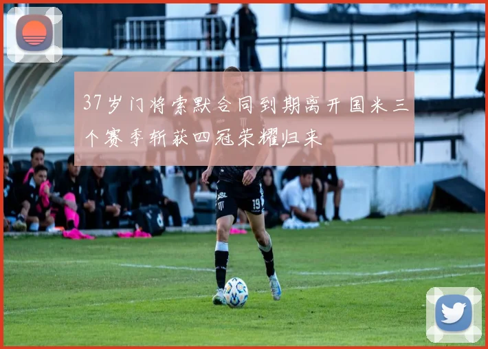 37岁门将索默合同到期离开国米三个赛季斩获四冠荣耀归来