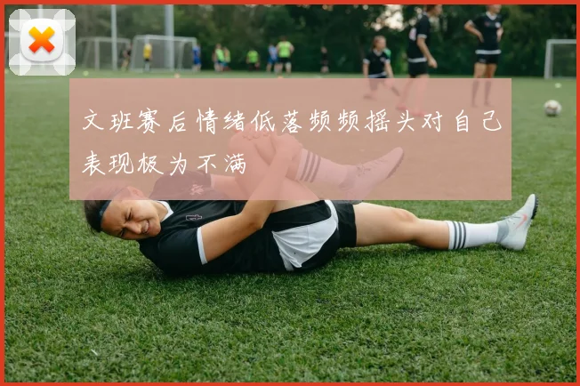 文班赛后情绪低落频频摇头对自己表现极为不满