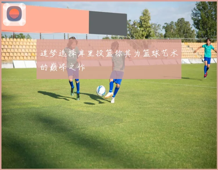 追梦选择库里投篮称其为篮球艺术的巅峰之作