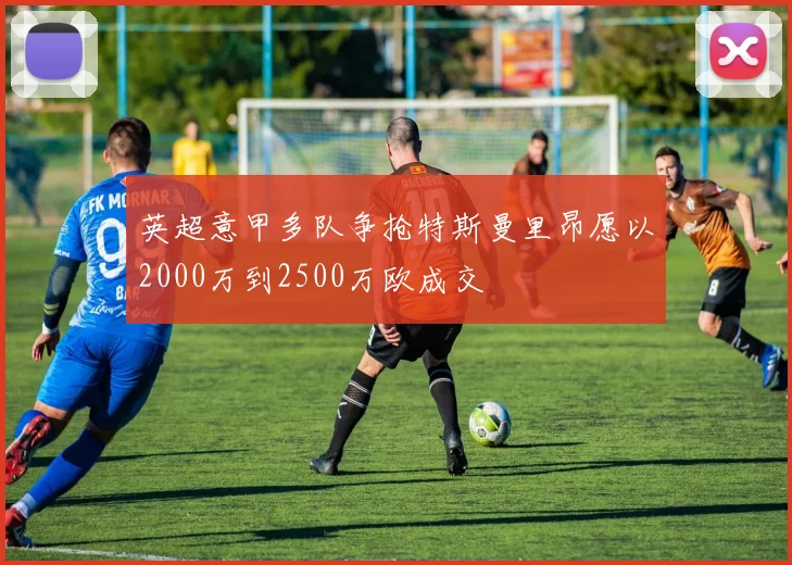 英超意甲多队争抢特斯曼里昂愿以2000万到2500万欧成交