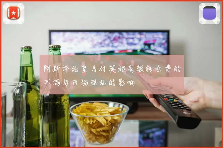 阿斯评论皇马对英超高额转会费的不满与市场混乱的影响