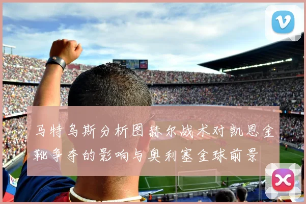 马特乌斯分析图赫尔战术对凯恩金靴争夺的影响与奥利塞金球前景