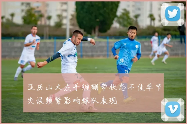 亚历山大左手缠绷带状态不佳单节失误频繁影响球队表现